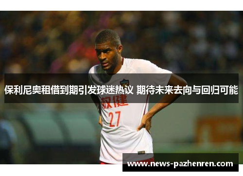 保利尼奥租借到期引发球迷热议 期待未来去向与回归可能