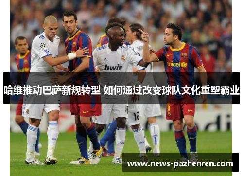 哈维推动巴萨新规转型 如何通过改变球队文化重塑霸业