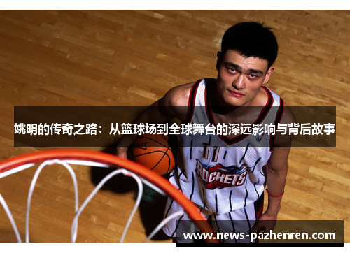 姚明的传奇之路:从篮球场到全球舞台的深远影响与背后故事 姚明的传奇之路:从篮球场到全球舞台的深远影响与背后故事