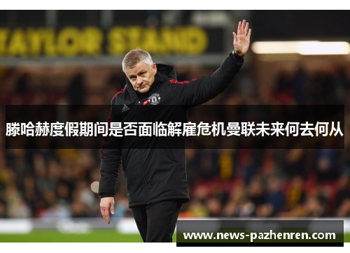 滕哈赫度假期间是否面临解雇危机曼联未来何去何从