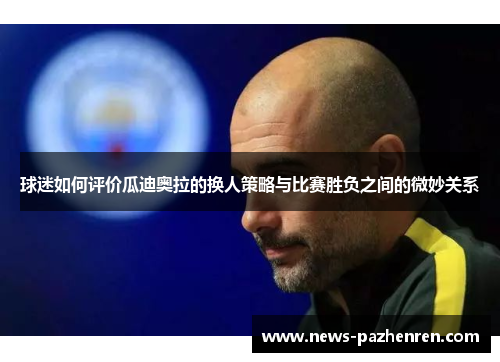 球迷如何评价瓜迪奥拉的换人策略与比赛胜负之间的微妙关系