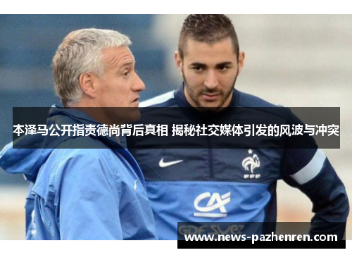 本泽马公开指责德尚背后真相 揭秘社交媒体引发的风波与冲突