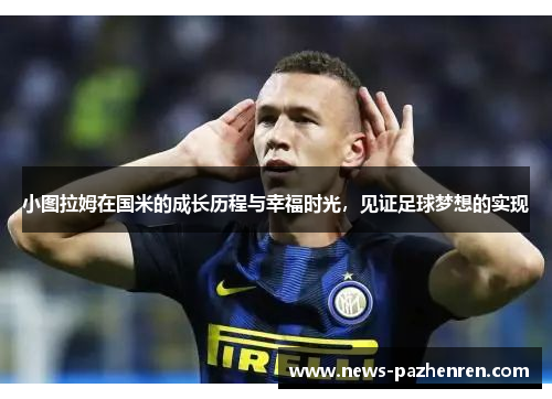 小图拉姆在国米的成长历程与幸福时光，见证足球梦想的实现