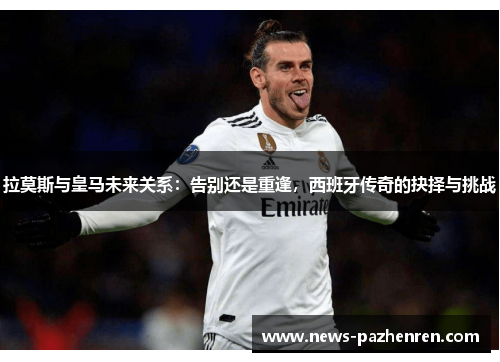 拉莫斯与皇马未来关系：告别还是重逢，西班牙传奇的抉择与挑战