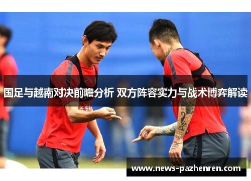 国足与越南对决前瞻分析 双方阵容实力与战术博弈解读