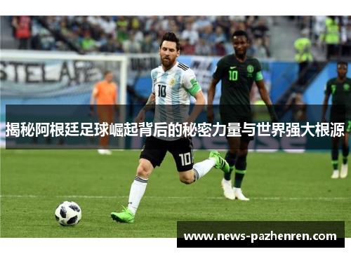 揭秘阿根廷足球崛起背后的秘密力量与世界强大根源