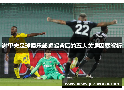 谢里夫足球俱乐部崛起背后的五大关键因素解析 谢里夫足球俱乐部崛起背后的五大关键因素解析