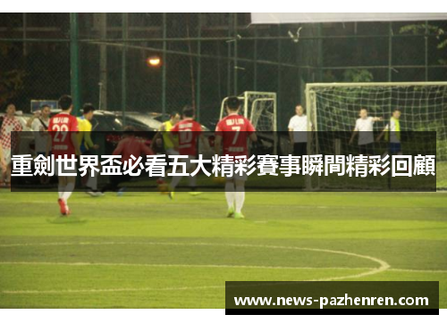 重劍世界盃必看五大精彩賽事瞬間精彩回顧 重劍世界盃必看五大精彩賽事瞬間精彩回顧