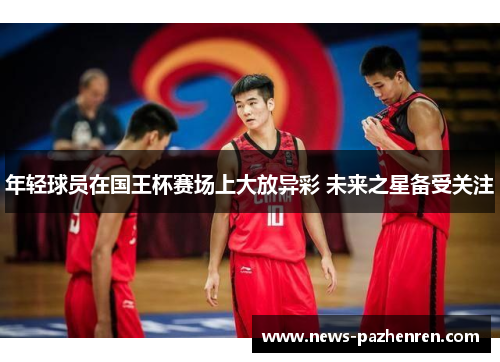 年轻球员在国王杯赛场上大放异彩 未来之星备受关注 年轻球员在国王杯赛场上大放异彩 未来之星备受关注
