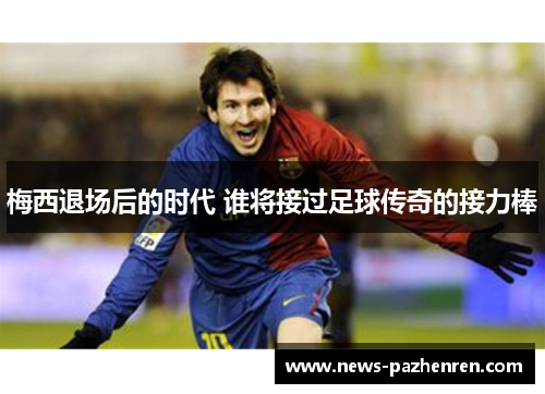 梅西退场后的时代 谁将接过足球传奇的接力棒 梅西退场后的时代 谁将接过足球传奇的接力棒
