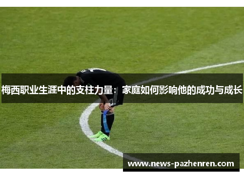 梅西职业生涯中的支柱力量：家庭如何影响他的成功与成长