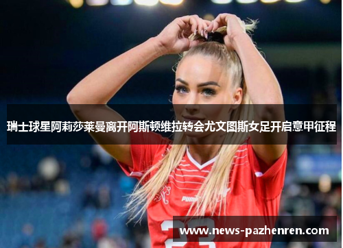 瑞士球星阿莉莎莱曼离开阿斯顿维拉转会尤文图斯女足开启意甲征程