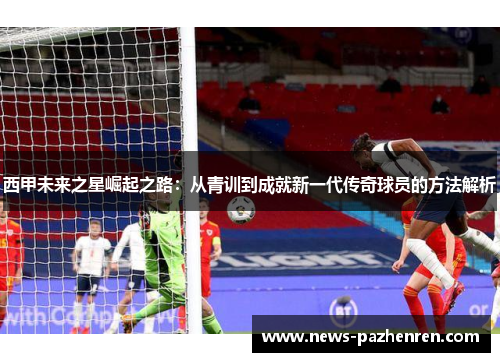 西甲未来之星崛起之路：从青训到成就新一代传奇球员的方法解析